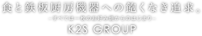 食と鉄板厨房機器への飽くなき追求。 - すべては一枚のお好み焼からのはじまり - K2S GROUP