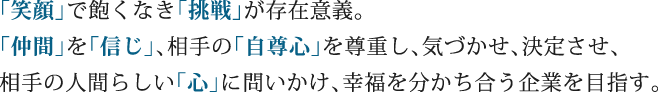 「笑顔」で飽くなき「挑戦」が存在意義。「仲間」を「信じ」、相手の「自尊心」を尊重し、気づかせ、決定させ、相手の人間らしい「心」に問いかけ、幸福を分かち合う企業を目指す。